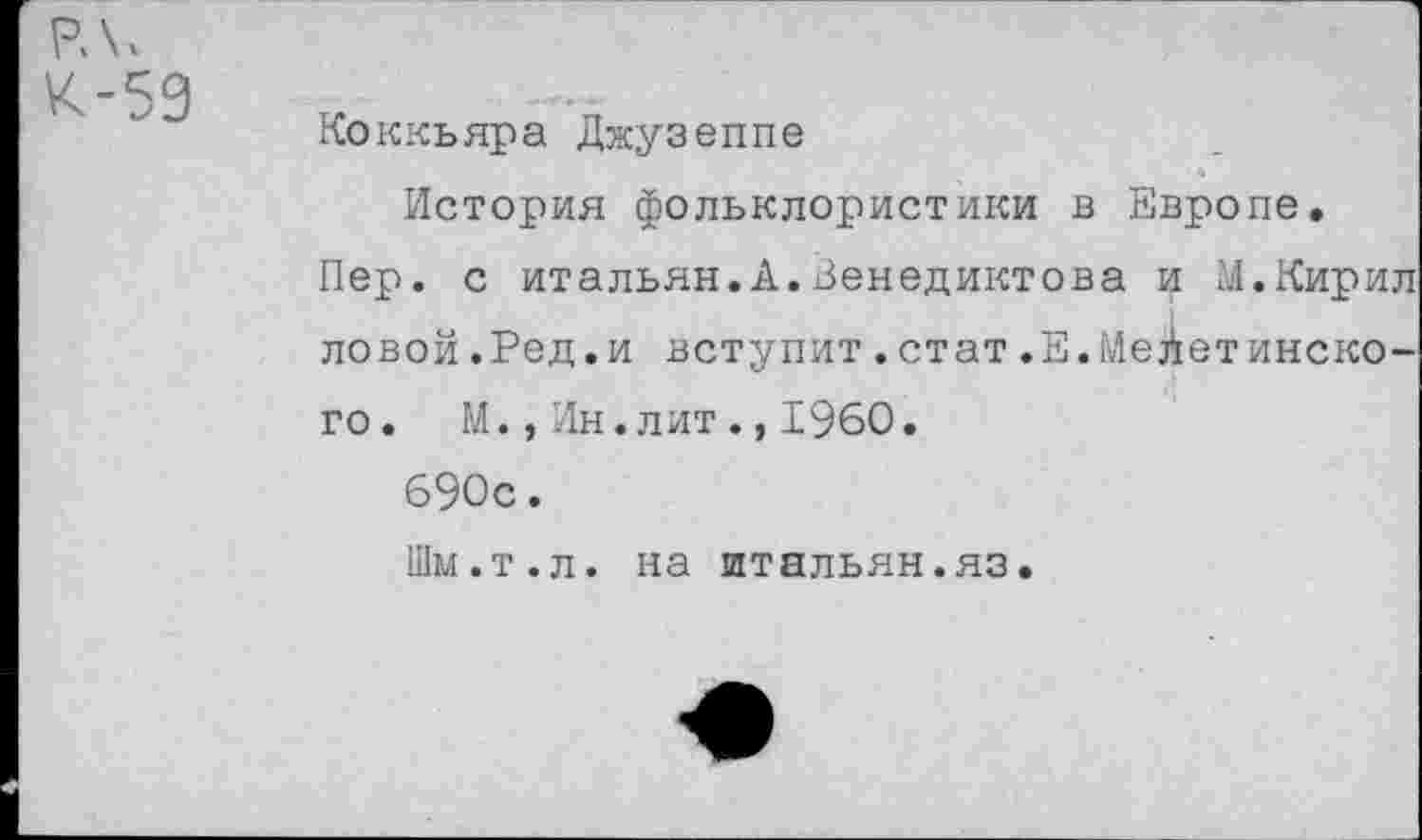 ﻿РЛ.
К-59
Коккьяра Джузеппе
История фольклористики в Европе.
Пер. с итальян.А.Венедиктова и М.Кирил ловой.Ред.и вступит.стат.Е.Мейетинско-го. М.,Ин.лит., 1960.
690с.
Шм.т.л. на штальян.яз.